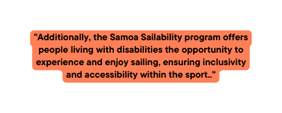 Additionally the Samoa Sailability program offers people living with disabilities the opportunity to experience and enjoy sailing ensuring inclusivity and accessibility within the sport